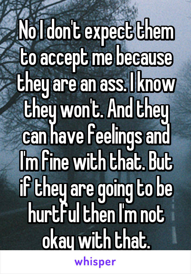 No I don't expect them to accept me because they are an ass. I know they won't. And they can have feelings and I'm fine with that. But if they are going to be hurtful then I'm not okay with that.