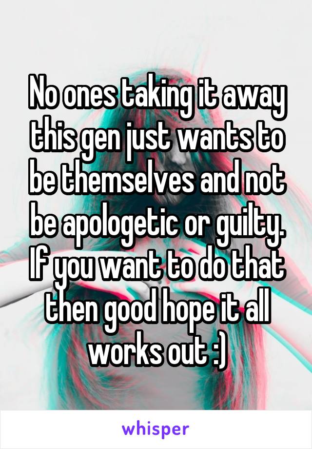 No ones taking it away this gen just wants to be themselves and not be apologetic or guilty. If you want to do that then good hope it all works out :)