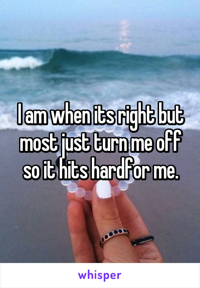 I am when its right but most just turn me off so it hits hardfor me.