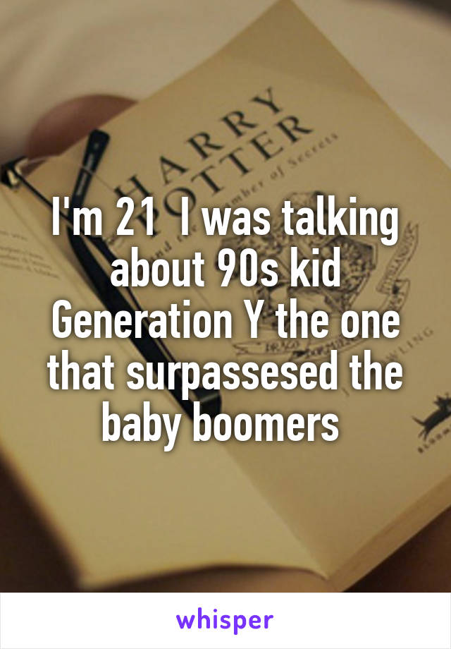 I'm 21  I was talking about 90s kid Generation Y the one that surpassesed the baby boomers 