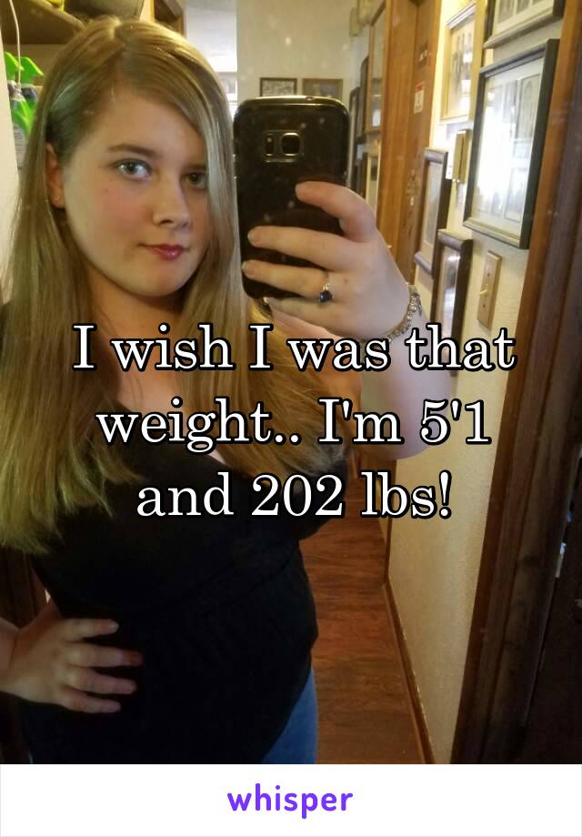 I wish I was that weight.. I'm 5'1 and 202 lbs!