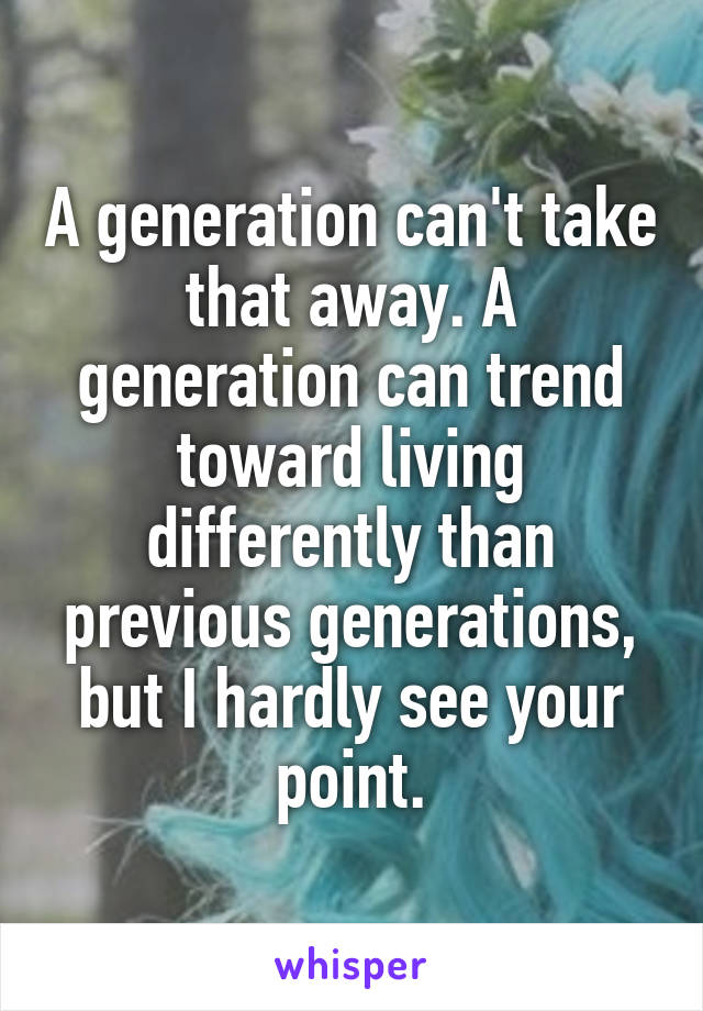 A generation can't take that away. A generation can trend toward living differently than previous generations, but I hardly see your point.