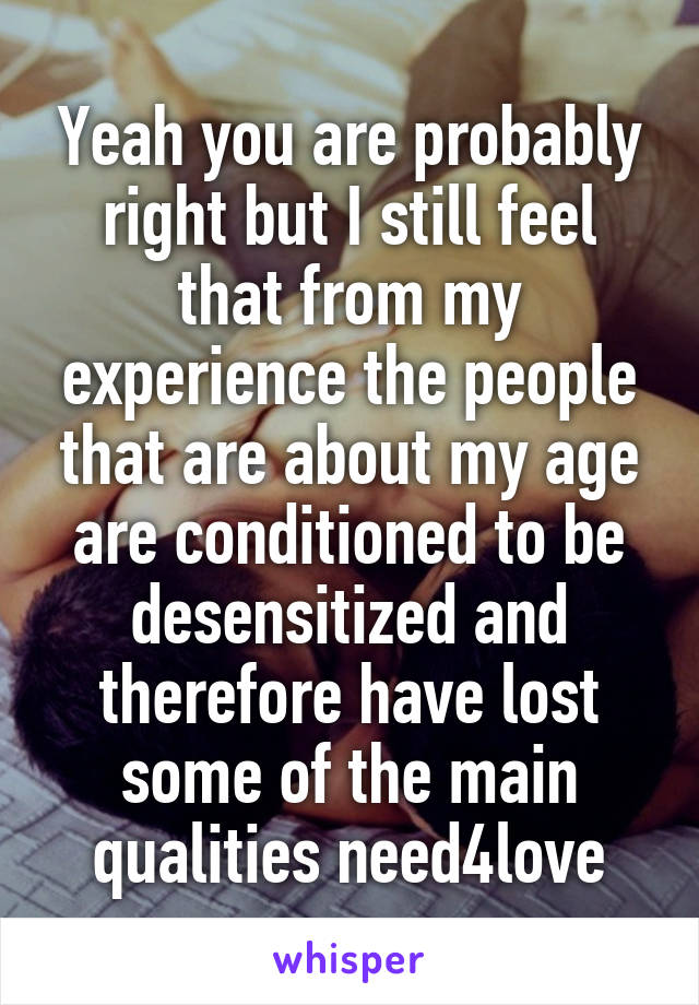 Yeah you are probably right but I still feel that from my experience the people that are about my age are conditioned to be desensitized and therefore have lost some of the main qualities need4love