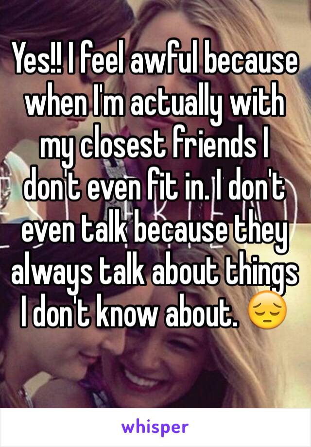 Yes!! I feel awful because when I'm actually with my closest friends I don't even fit in. I don't even talk because they always talk about things I don't know about. 😔