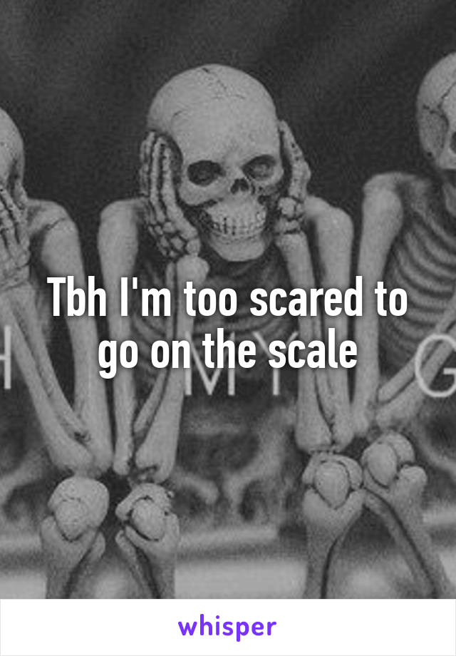 Tbh I'm too scared to go on the scale