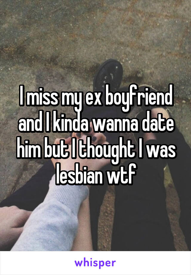 I miss my ex boyfriend and I kinda wanna date him but I thought I was lesbian wtf
