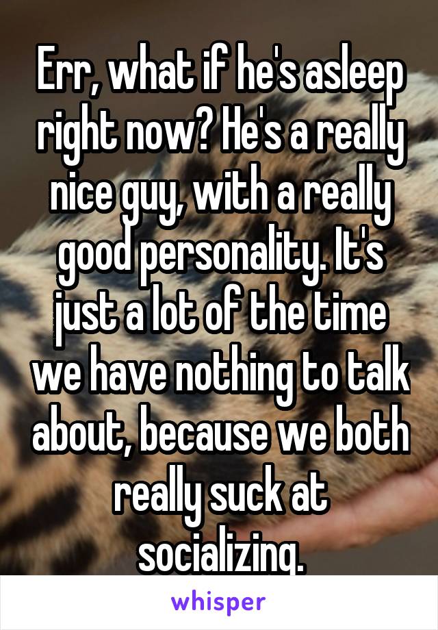 Err, what if he's asleep right now? He's a really nice guy, with a really good personality. It's just a lot of the time we have nothing to talk about, because we both really suck at socializing.