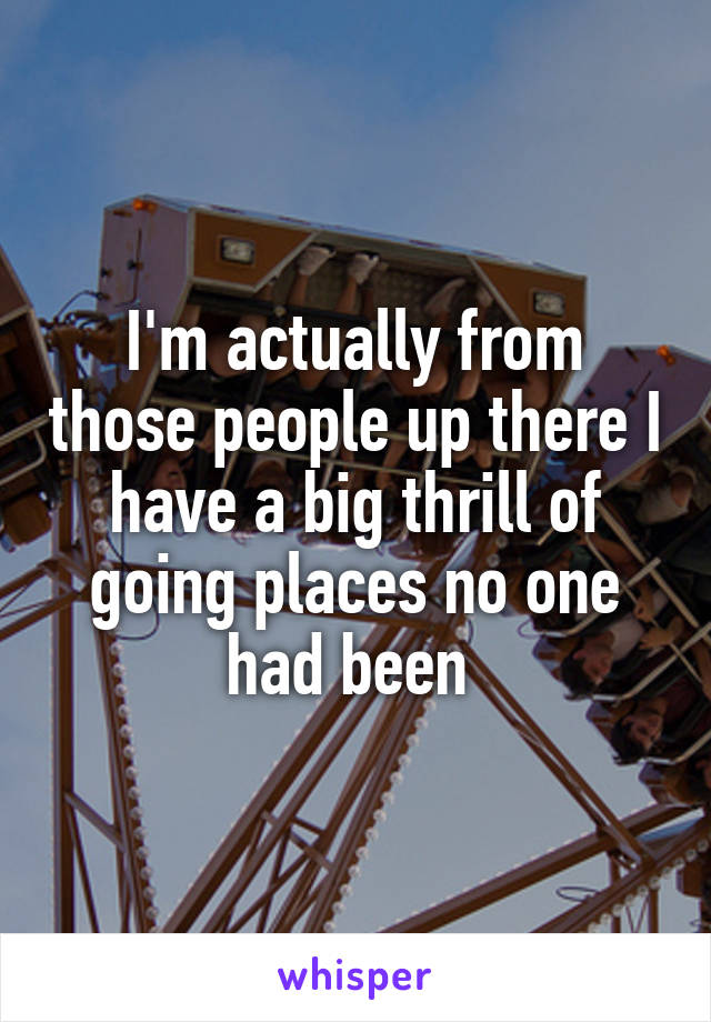 I'm actually from those people up there I have a big thrill of going places no one had been 