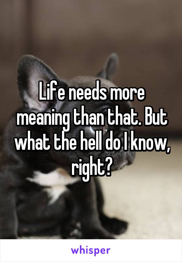 Life needs more meaning than that. But what the hell do I know, right?