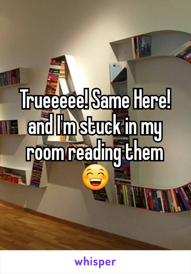 Trueeeee! Same Here! and I'm stuck in my room reading them 😁