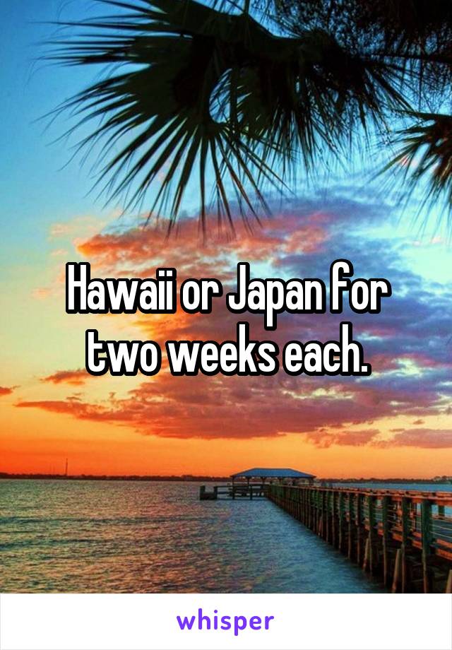 Hawaii or Japan for two weeks each.