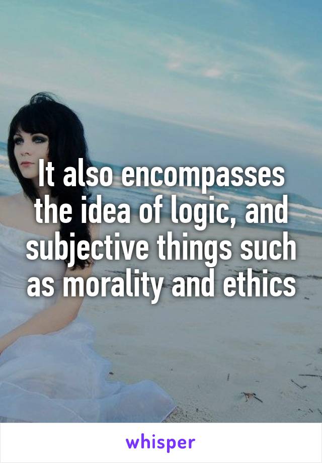 It also encompasses the idea of logic, and subjective things such as morality and ethics