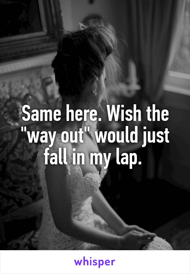 Same here. Wish the "way out" would just fall in my lap. 