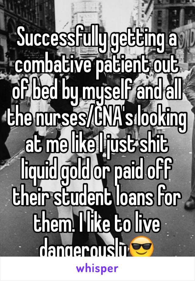 Successfully getting a combative patient out of bed by myself and all the nurses/CNA's looking at me like I just shit liquid gold or paid off their student loans for them. I like to live dangerously😎