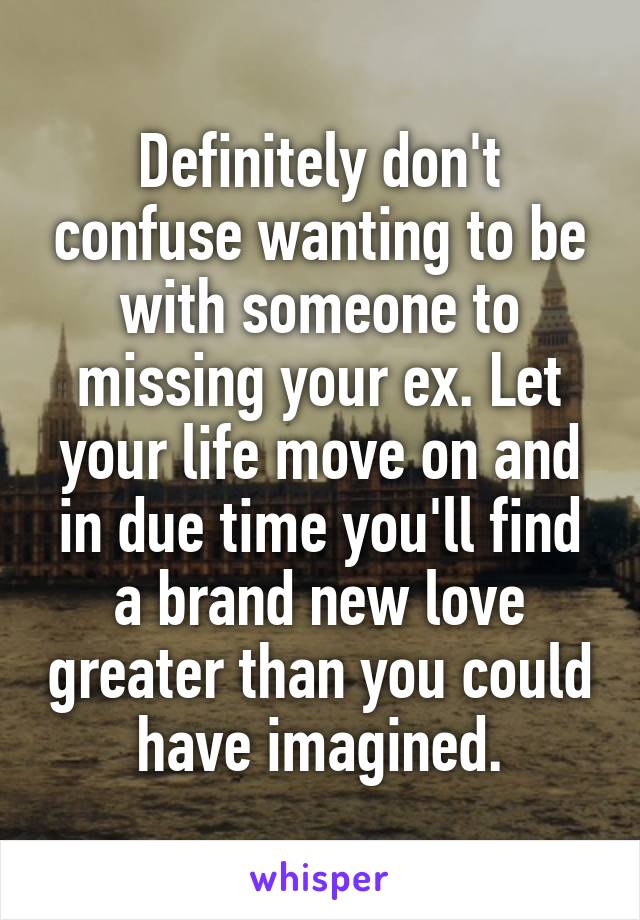 Definitely don't confuse wanting to be with someone to missing your ex. Let your life move on and in due time you'll find a brand new love greater than you could have imagined.