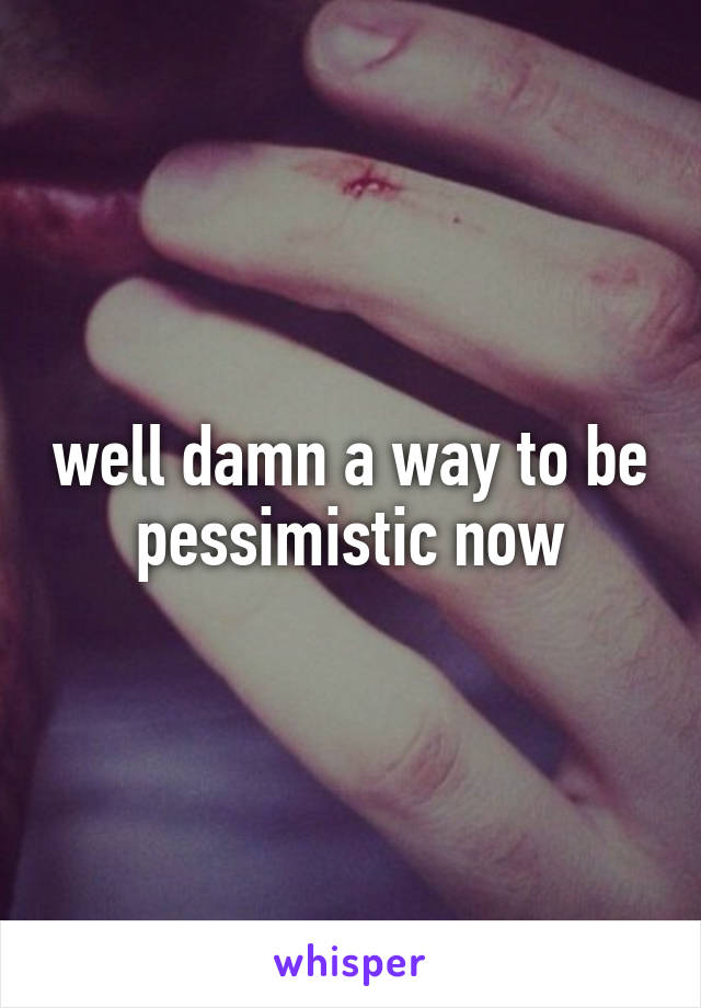 well damn a way to be pessimistic now