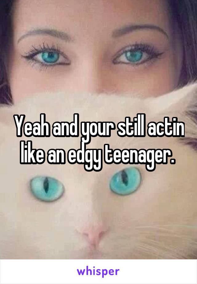 Yeah and your still actin like an edgy teenager. 