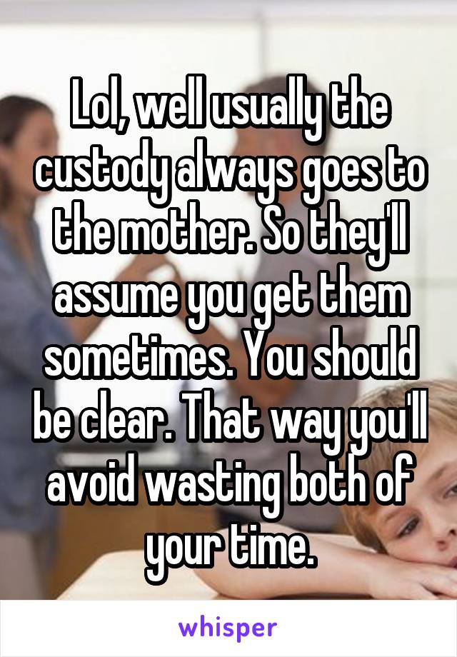 Lol, well usually the custody always goes to the mother. So they'll assume you get them sometimes. You should be clear. That way you'll avoid wasting both of your time.