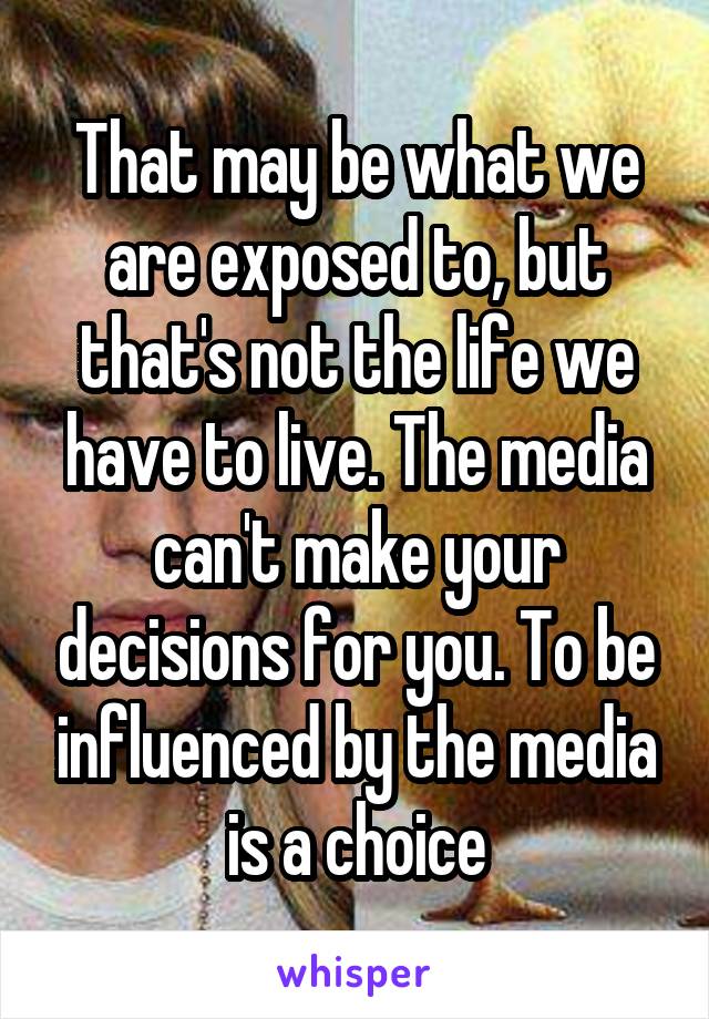 That may be what we are exposed to, but that's not the life we have to live. The media can't make your decisions for you. To be influenced by the media is a choice