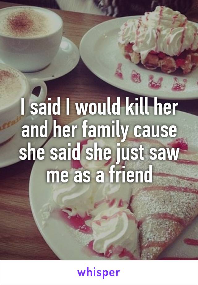 I said I would kill her and her family cause she said she just saw me as a friend