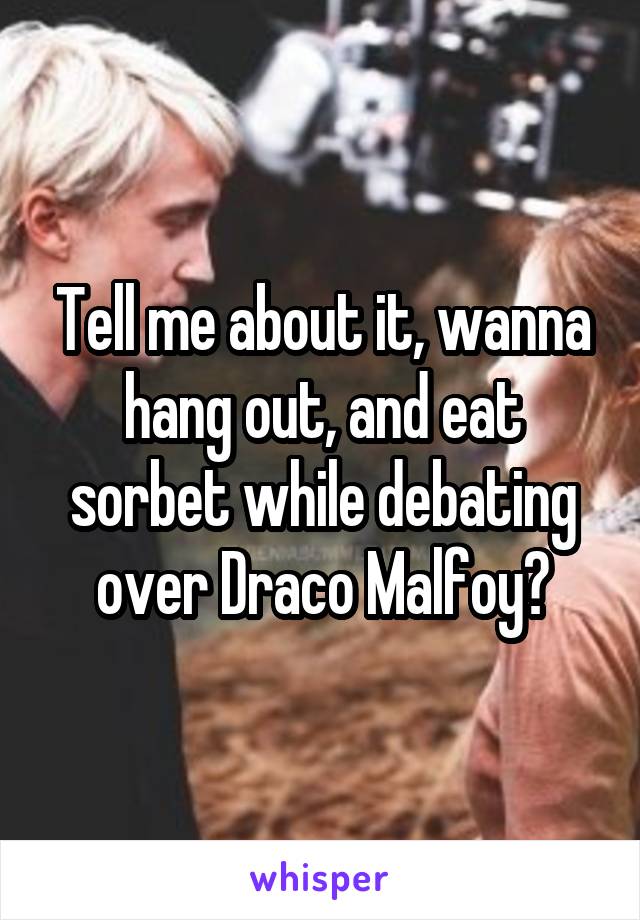 Tell me about it, wanna hang out, and eat sorbet while debating over Draco Malfoy?