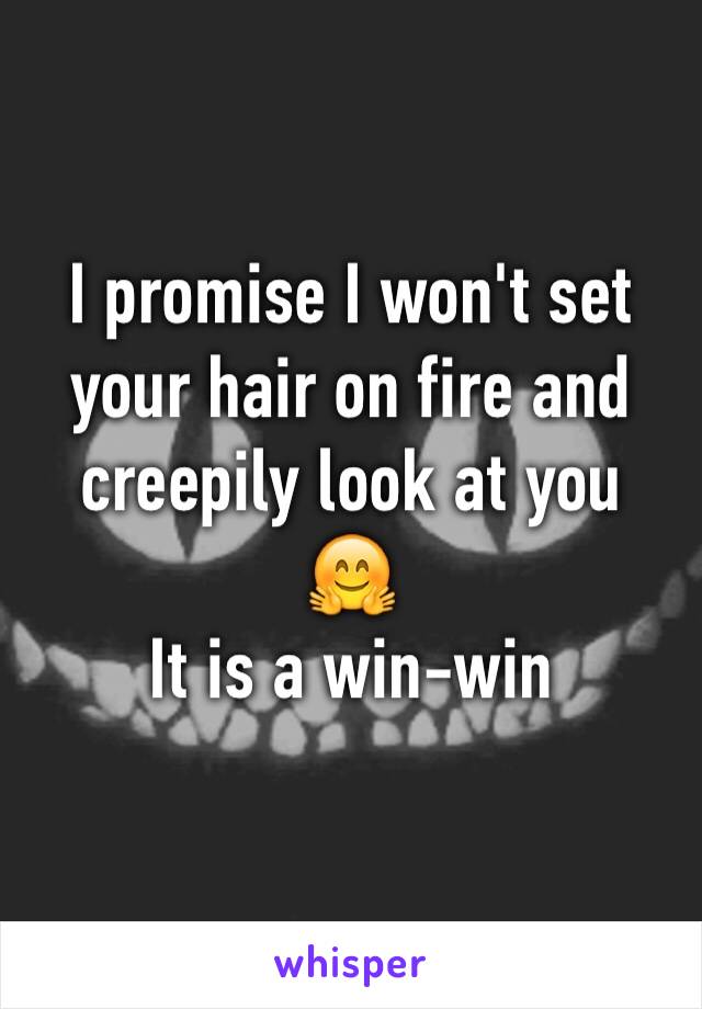 I promise I won't set your hair on fire and creepily look at you
🤗 
It is a win-win 