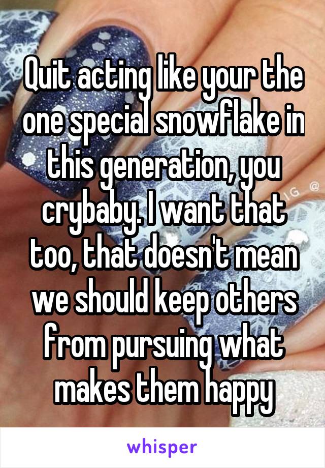 Quit acting like your the one special snowflake in this generation, you crybaby. I want that too, that doesn't mean we should keep others from pursuing what makes them happy