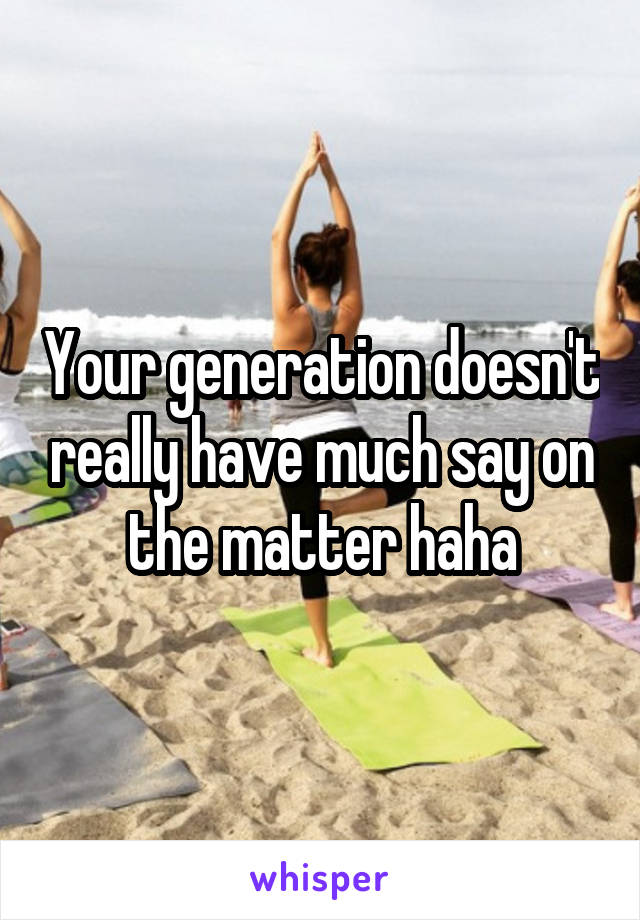 Your generation doesn't really have much say on the matter haha