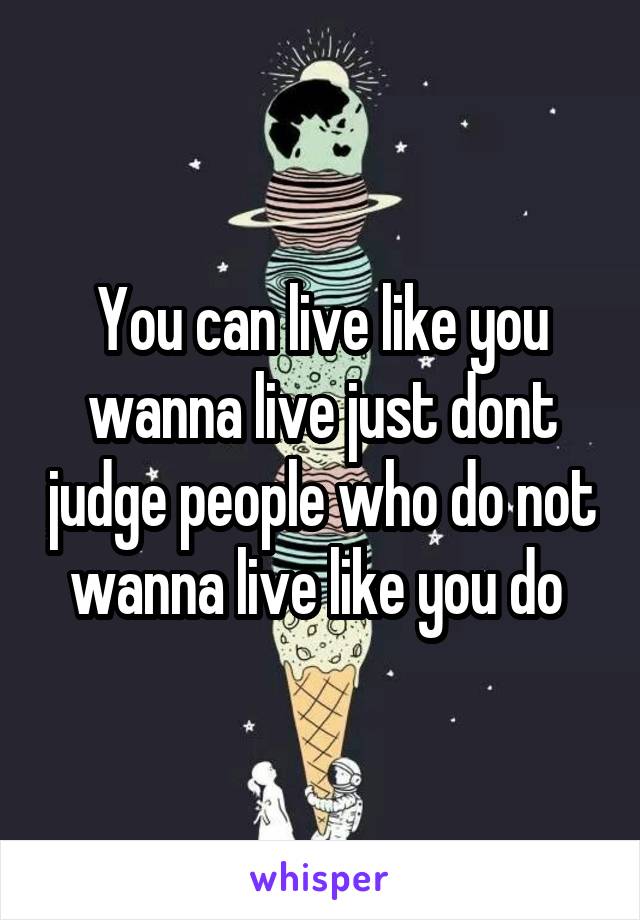 You can live like you wanna live just dont judge people who do not wanna live like you do 