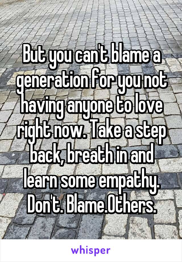 But you can't blame a generation for you not having anyone to love right now. Take a step back, breath in and learn some empathy. Don't. Blame.Others.