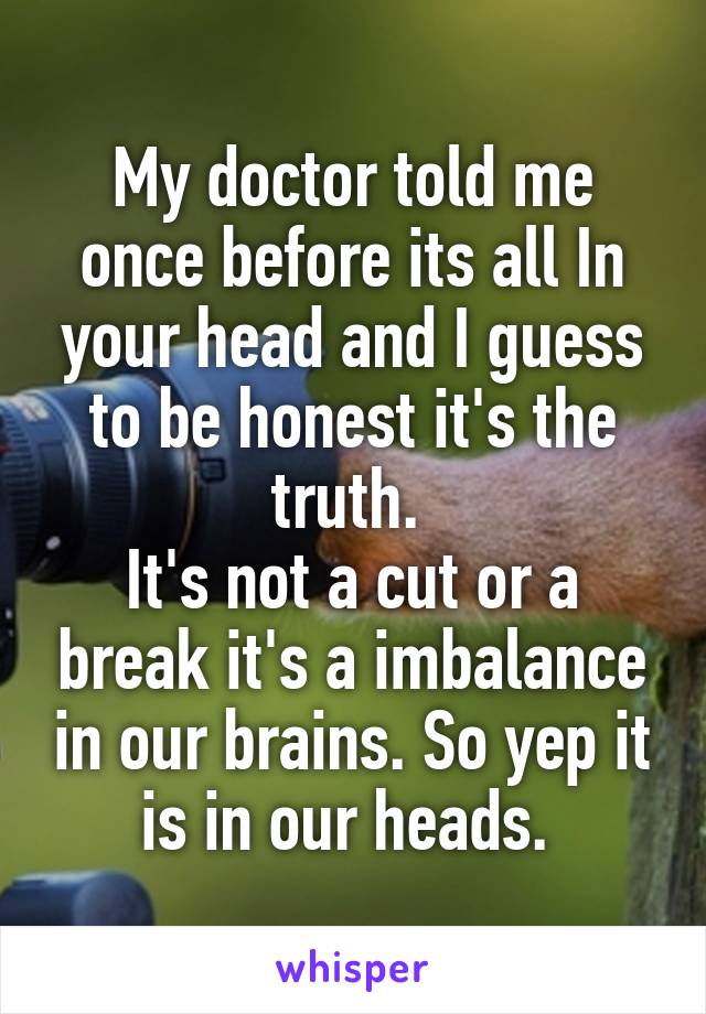 My doctor told me once before its all In your head and I guess to be honest it's the truth. 
It's not a cut or a break it's a imbalance in our brains. So yep it is in our heads. 