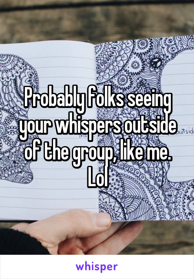 Probably folks seeing your whispers outside of the group, like me. Lol