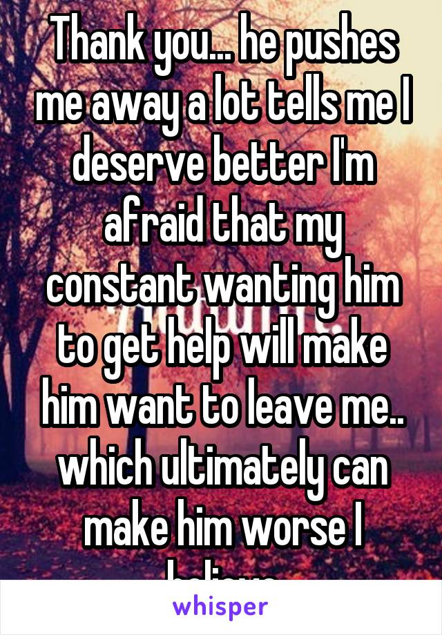 Thank you... he pushes me away a lot tells me I deserve better I'm afraid that my constant wanting him to get help will make him want to leave me.. which ultimately can make him worse I believe