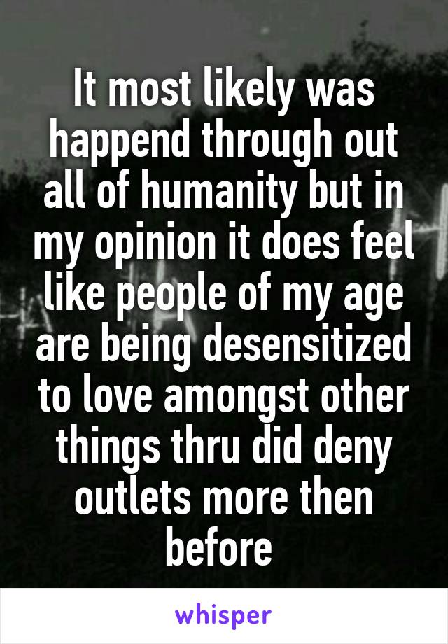 It most likely was happend through out all of humanity but in my opinion it does feel like people of my age are being desensitized to love amongst other things thru did deny outlets more then before 