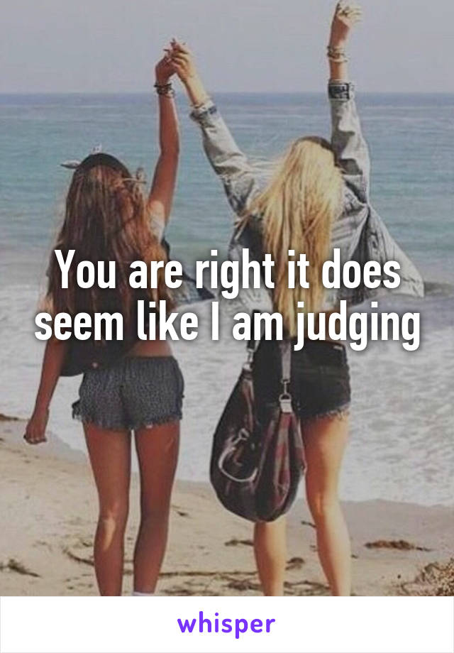 You are right it does seem like I am judging 