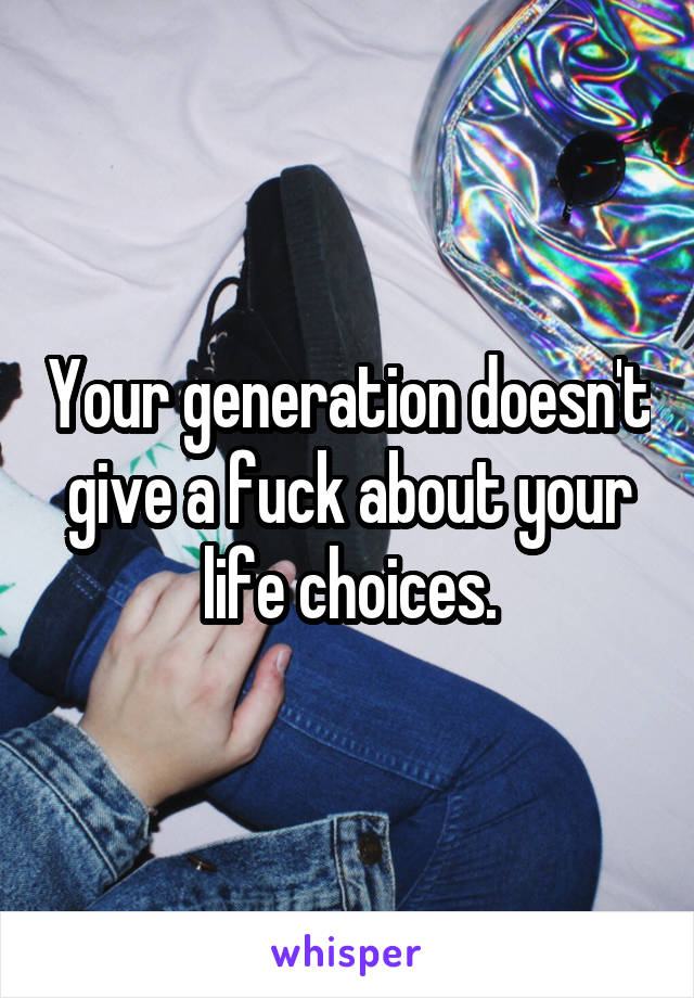 Your generation doesn't give a fuck about your life choices.