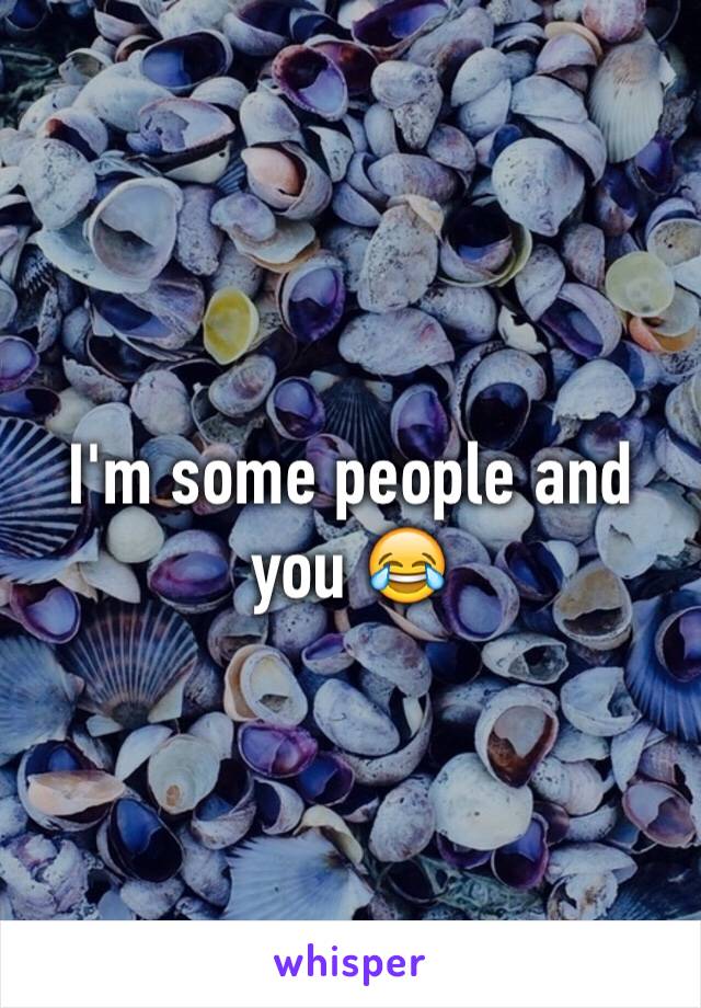 I'm some people and you 😂