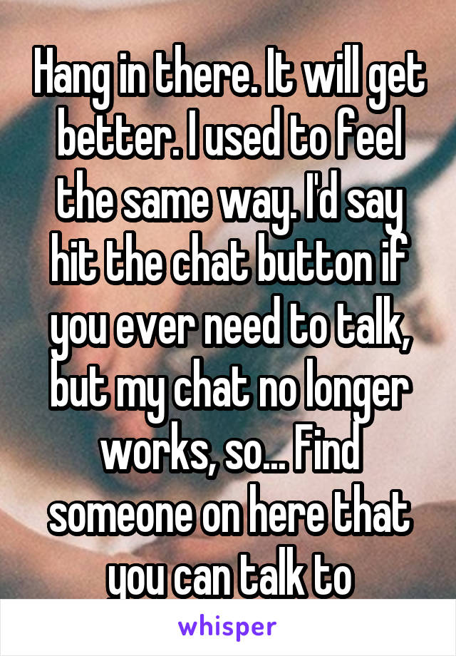 Hang in there. It will get better. I used to feel the same way. I'd say hit the chat button if you ever need to talk, but my chat no longer works, so... Find someone on here that you can talk to