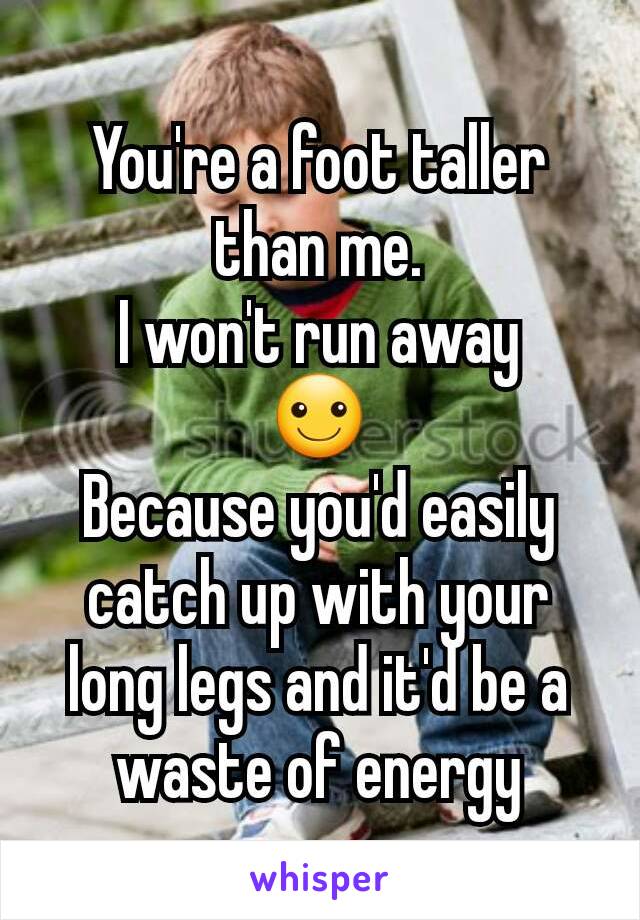 You're a foot taller than me.
 I won't run away 
☺
Because you'd easily catch up with your long legs and it'd be a waste of energy