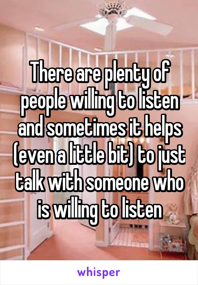 There are plenty of people willing to listen and sometimes it helps (even a little bit) to just talk with someone who is willing to listen