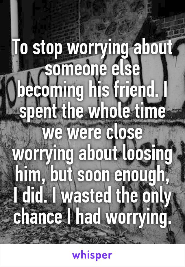 To stop worrying about someone else becoming his friend. I spent the whole time we were close worrying about loosing him, but soon enough, I did. I wasted the only chance I had worrying.