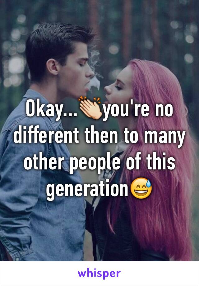 Okay...👏you're no different then to many other people of this generation😅