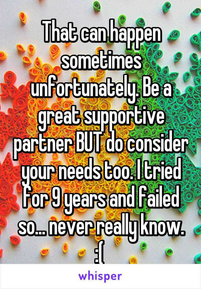 That can happen sometimes unfortunately. Be a great supportive partner BUT do consider your needs too. I tried for 9 years and failed so... never really know. :( 