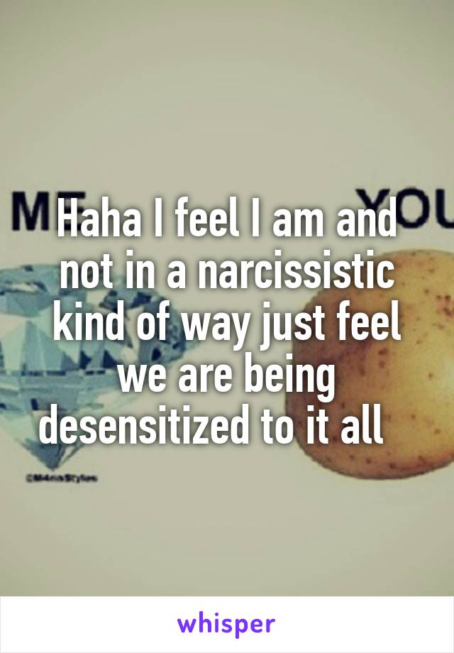 Haha I feel I am and not in a narcissistic kind of way just feel we are being desensitized to it all   