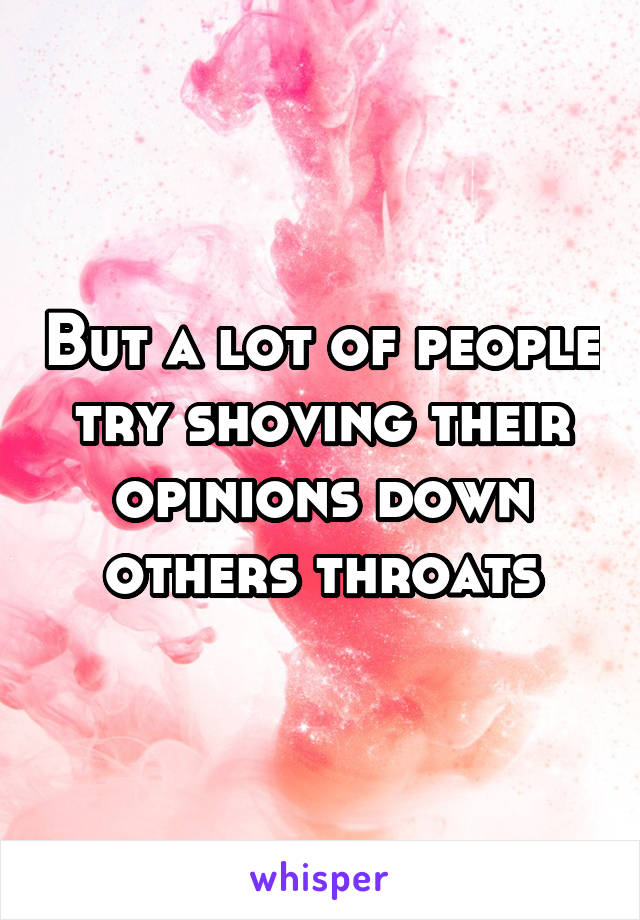 But a lot of people try shoving their opinions down others throats