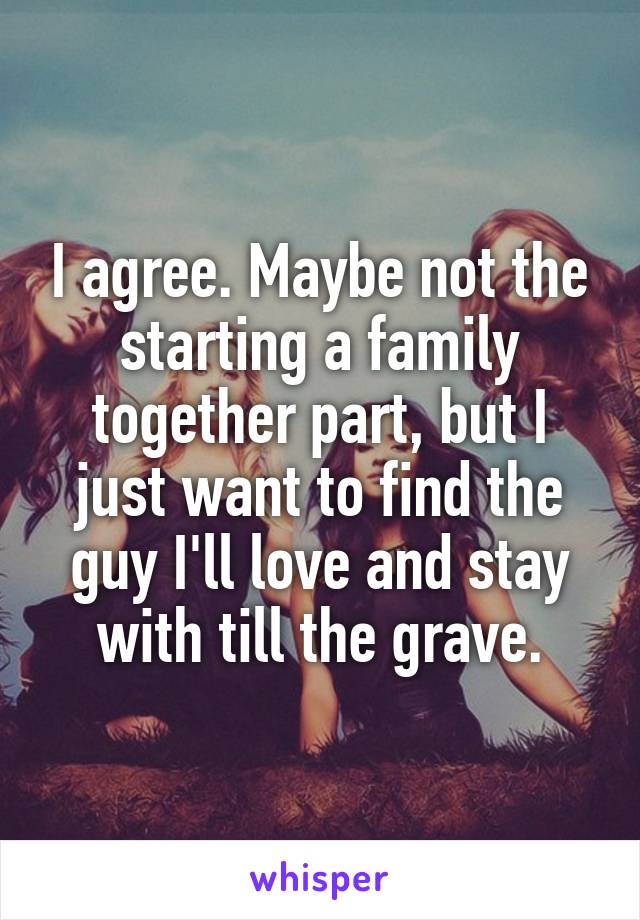 I agree. Maybe not the starting a family together part, but I just want to find the guy I'll love and stay with till the grave.