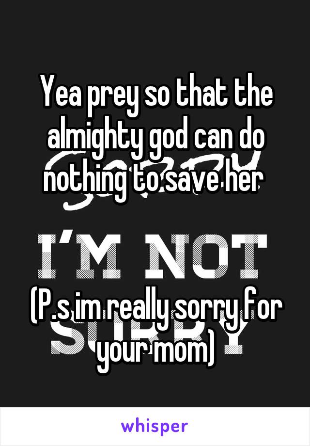 Yea prey so that the almighty god can do nothing to save her 


(P.s im really sorry for your mom)