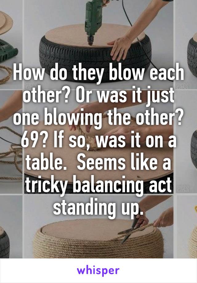 How do they blow each other? Or was it just one blowing the other? 69? If so, was it on a table.  Seems like a tricky balancing act standing up.