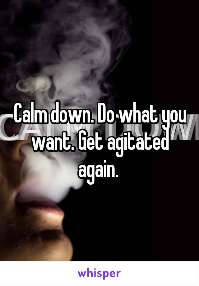 Calm down. Do what you want. Get agitated again. 