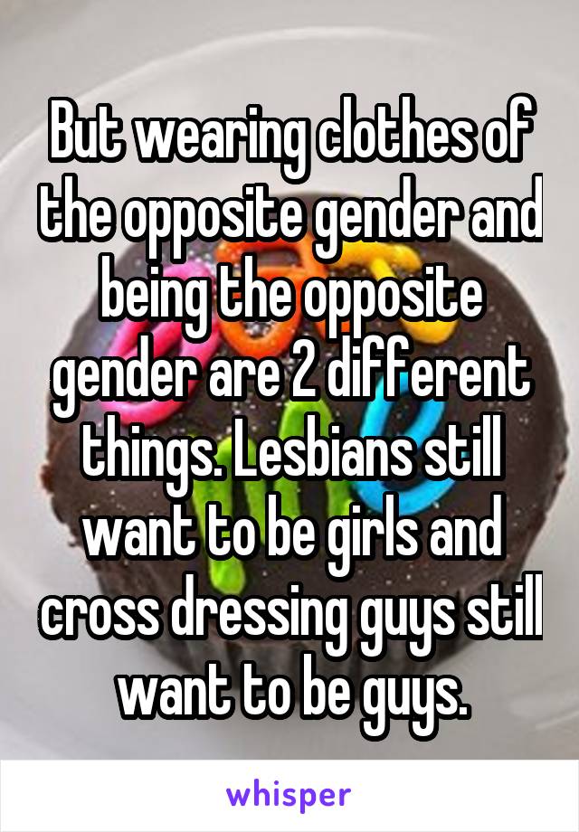 But wearing clothes of the opposite gender and being the opposite gender are 2 different things. Lesbians still want to be girls and cross dressing guys still want to be guys.